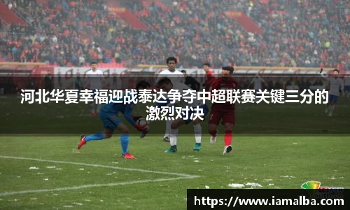 河北华夏幸福迎战泰达争夺中超联赛关键三分的激烈对决
